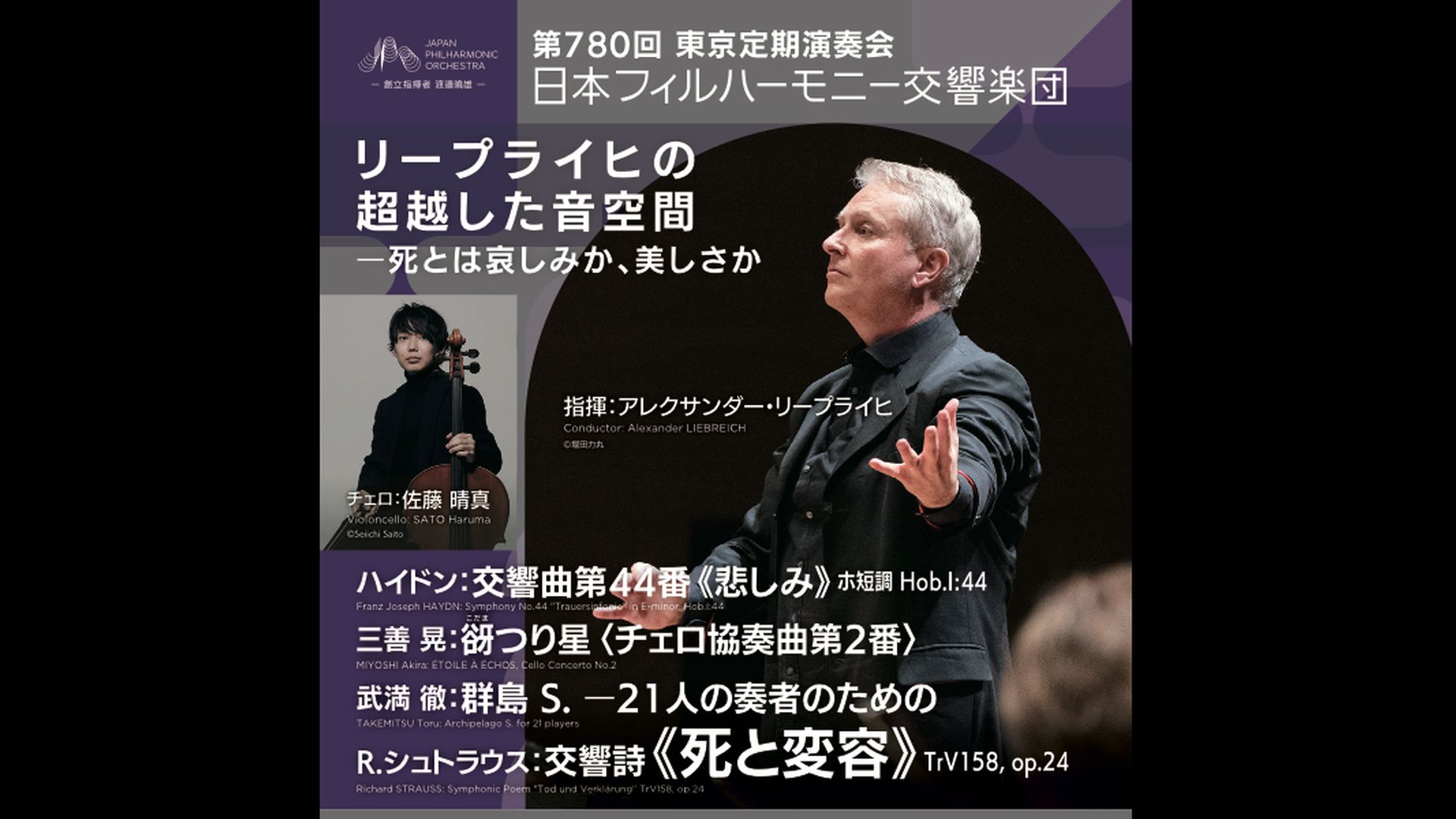アレクサンダー・リープライヒ　チェロ：佐藤晴真  日本フィルハーモニー交響楽団  視聴期間1ヶ月1000円税込    ハイドン：交響曲第44番《悲しみ》 ホ短調 Hob.I:44  三善 晃：谺つり星〈チェロ協奏曲第2番〉　  武満徹：群島 S.  R.シュトラウス：交響詩《死と変容》TrV158, op.24    2026年5月22日(金）19:00　サントリーホール    <span>Alexander Liebreich　Cello: Haruma Sato  JPO, Japan Philharmonic Orchestra  ￥1000, Available for 1 month    Haydn: Symphony No. 44 "Sorrow" in E minor, Hob.I:44  Akira Miyoshi: ÉTOILE À ÉCHOS (Cello Concerto No. 2)　  Toru Takemitsu: Archipelago S.  R. Strauss: Symphonic Poem "Death and Transfiguration" TrV158, op.24    Fri, May 22, 2026 -19:00JST SUNTORY HALL  </span>  
