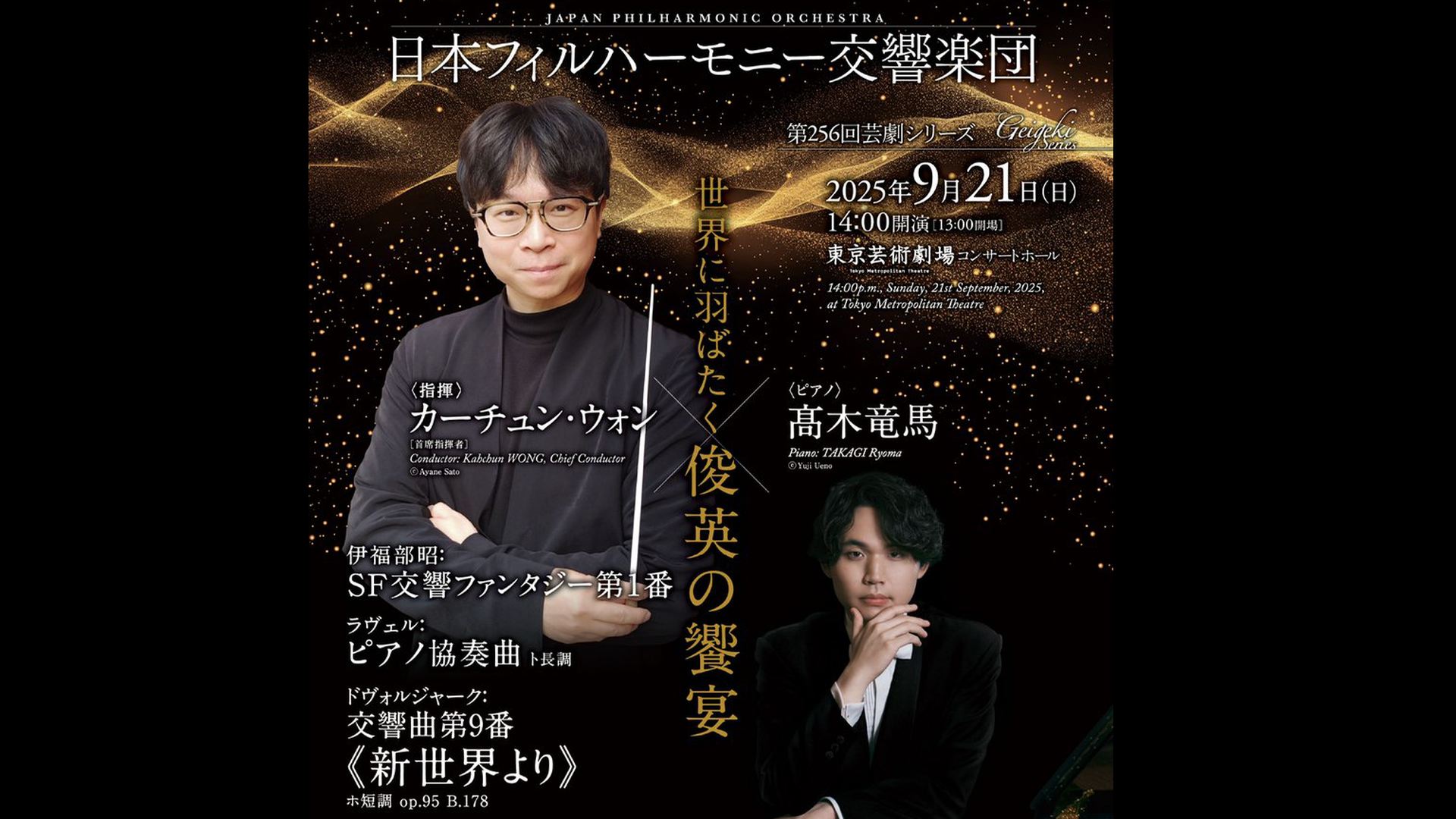 指揮：カーチュン・ウォン　ピアノ：髙木竜馬  ラヴェル：ピアノ協奏曲　ドヴォルジャーク《新世界より》   視聴期間3ヶ月1000円税込    伊福部昭：SF交響ファンタジー第1番  ラヴェル：ピアノ協奏曲 ト長調  ドヴォルジャーク：交響曲第9番《新世界より》 ホ短調 op.95  2025年9月21日 (日) 14:00 開演　東京芸術劇場    <span>Kahchun WONG, Chief Conductor  Piano: TAKAGI Ryoma    IFUKUBE Akira: Symphonic Fantasia No.1  Maurice RAVEL: Concerto for Piano and Orchestra in G-major  Antonín DVOŘÁK: Symphony No.9 "From the New World" in E-minor, op.95 B.178  Sun, September 21, 2025- Start 14:00 JST</span>  </span>           