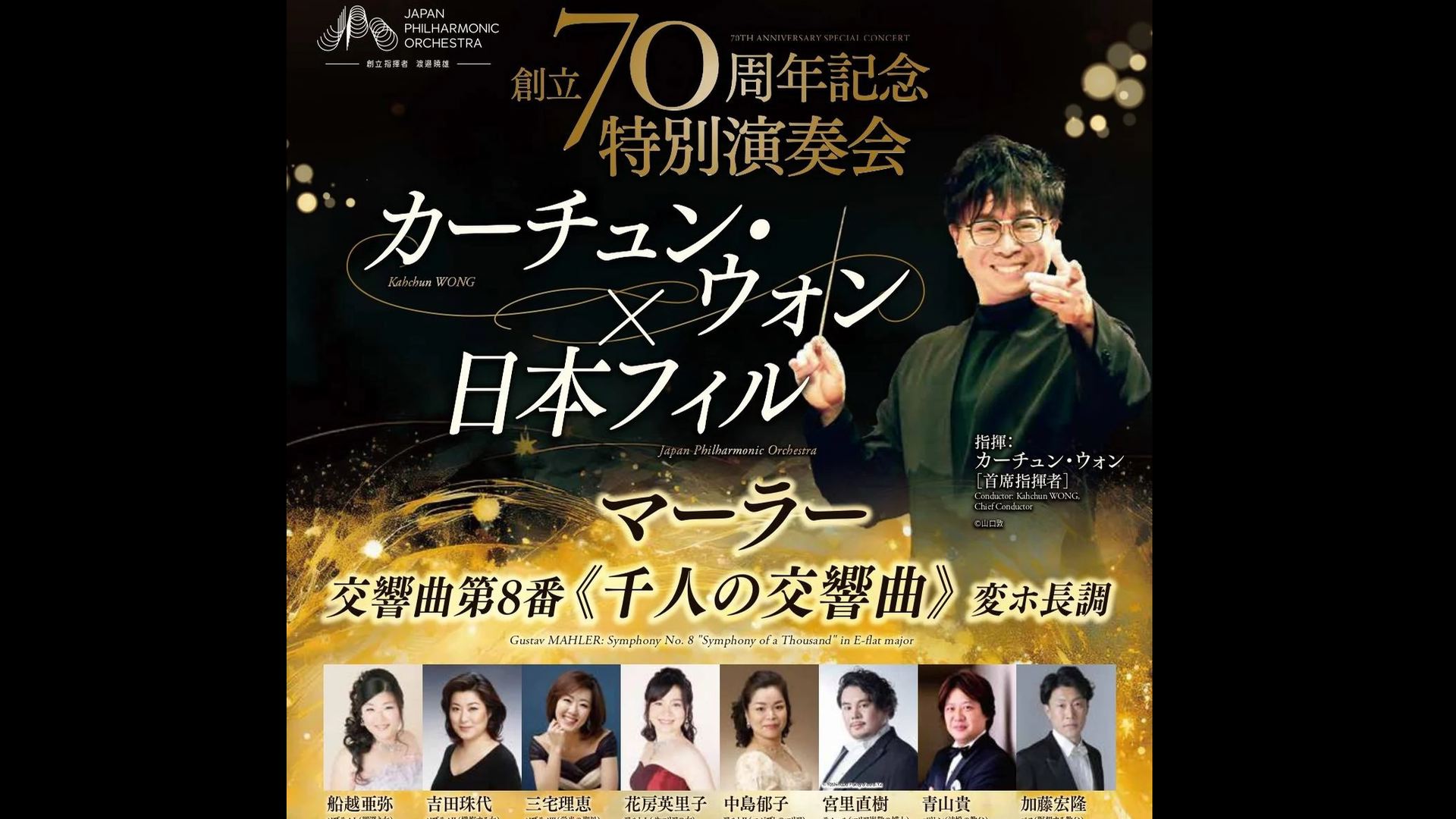日本フィル創立70周年記念特別演奏会　カーチュン・ウォン  マーラー：交響曲第8番《千人の交響曲》   船越亜弥 吉田珠代 三宅理恵 花房英里子 中島郁子 宮里直樹 青山貴 加藤宏隆  視聴期間1ヶ月1000円税込    指揮：カーチュン・ウォン［首席指揮者］  ソプラノⅠ（罪深き女）：船越亜弥  ソプラノⅡ（懺悔する女）：吉田珠代  ソプラノⅢ（栄光の聖母）：三宅理恵  アルトⅠ（サマリアの女）：花房英里子  アルトⅡ（エジプトのマリア）：中島郁子  テノール（マリア崇敬の博士）：宮里直樹  バリトン（法悦の教父）：青山貴  バス（瞑想する教父）：加藤宏隆  合唱：日本フィルハーモニー協会合唱団、武蔵野合唱団、東京音楽大学合唱団、杉並児童合唱団  マーラー：交響曲第8番《千人の交響曲》 変ホ長調    2026年6月22日(月)19時開演　サントリーホール    <span>70th Anniversary Special Concert Kahchun WONG, Japan Philharmonic Orchestra  Mahler: Symphony No. 8 "Symphony of a Thousand"   ￥1000, Available for 1month    Conductor: Kahchun Wong [Chief Conductor]  Soprano I (Sinful Woman): Aya Funakoshi  Soprano II (Confessor): Tamayo Yoshida  Soprano III (Our Lady of Glory): Rie Miyake  Alto I (The Samaritan Woman): Eriko Hanafusa  Alto II (Mary of Egypt): Ikuko Nakajima  Tenor (Doctor of the Venerable Mary): Naoki Miyasato  Baritone (Godfather of Ecstasy): Takashi Aoyama  Bass (Meditating Father): Hirotaka Kato  Choir: Japan Philharmonic Association Choir, Musashino Choir, Tokyo College of Music Choir, Suginami Children's Choir  Mahler: Symphony No. 8 "Symphony of a Thousand" in E-flat major    Monday, June 22, 2026 - 19:00JST Suntory Hall  .</span>