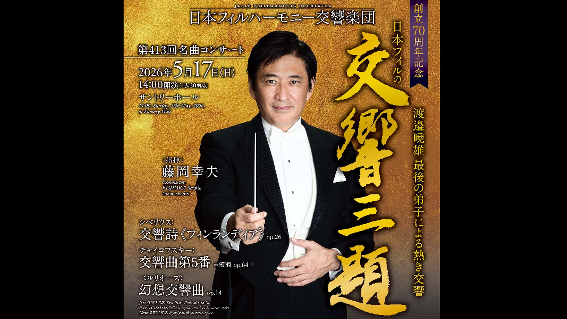 創立70周年記念　日本フィルの「交響三題！」  藤岡幸夫  視聴期間3ヶ月1000円税込    シベリウス：交響詩《フィンランディア》 op.26  チャイコフスキー：交響曲第5番 ホ短調 op.64  ベルリオーズ：幻想交響曲 op.14  曲冒頭、各楽章へは下記をクリックしてください    2026年5月17日(日)14時開演　サントリーホール    <span>70th Anniversary Japan Philharmonic Orchestra's "Three Symphonic Themes!"    Sachio Fujioka  ￥1000, Available for 3months    Sibelius: Symphonic poem "Finlandia" Op.26  Tchaikovsky: Symphony No. 5 in E minor, Op.64  Berlioz: Symphonie Fantastique, Op.14    Sunday, May 17, 2026 - 14:00JST Suntory Hall  </span>