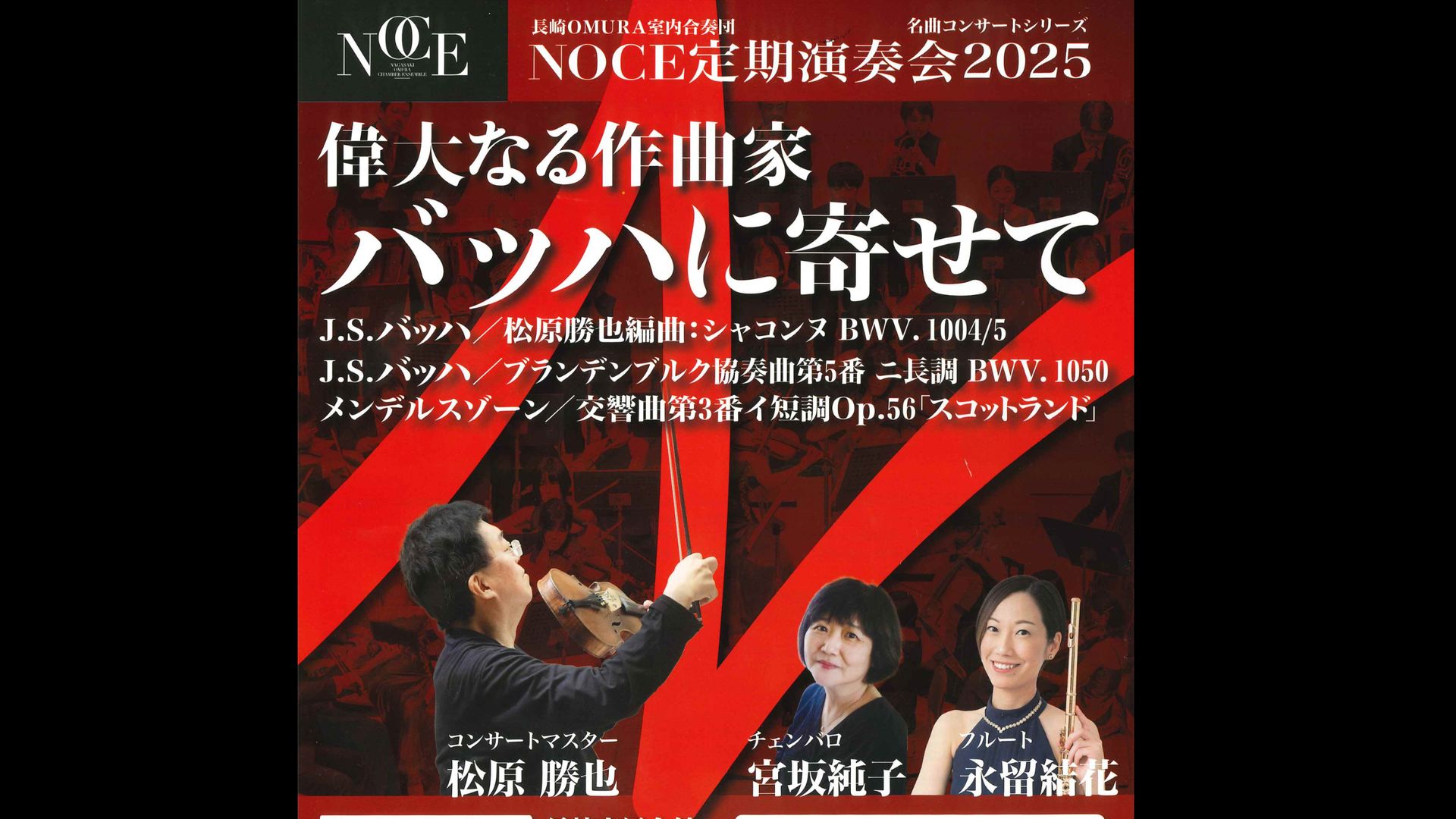 長崎OMURA室内合奏団  偉大なる作曲家バッハに寄せて  3ヶ月視聴1000円税込    コンサートマスター：松原勝也  チェンバロ：宮坂純子  フルート：永留結花  長崎OMURA室内合奏団    J. S. バッハ／松原勝也編曲：無伴奏ヴァイオリンのためのパルティータ第２番イ短調より 5. シャコンヌ BWV. 1004/5  J. S. バッハ／ブランデンブルク協奏曲第5番 ニ長調 BWV. 1050  メンデルスゾーン／交響曲 第3番 イ短調 Op.56「スコットランド」  各曲の頭は下記の数字をクリックしてください    シーハットおおむら・さくらホール  2025年12月12日(金) 19:00     <span>NOCE  Katsuya Matsubara  Junko Miyasaka  Yuka Nagadome  J. S. Bach  Mendelssohn    J. S. Bach / K.Matsubara: Partita for Solo Violin No. 2 in D Minor, BWV 1004: V. Ciaccona  J. S. Bach: Brandenburg Concerto No. 5 in D Major, BWV 1050  F. Mendelssohn: Symphony No. 3 in A Minor, Op. 56, MWV N18, "Scottish"    2025/12/12(Fri) 19:00 JST  </span>